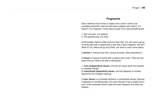P a g e | 40
Fragments
Every sentence has to have a subject and a verb in order to be
complete (remember what we said about subjects and verbs?). If it
doesn't, it's a fragment. That's easy enough if you have something like
1. Ran into town. (no subject)
2. The growling dog. (no verb)
Unfortunately, there's a little more to it than that. You can have a group
of words with both a subject and a verb that is still a fragment. Not fair?
What is? So, before we go any further, we need to cover some basics.
A phrase is nothing more than a group of words. (See prepositions.)
A clause is a group of words with a subject and a verb. There are two
types that you need to be able to distinguish:
1. main (independent) clause: one that can stand alone and express
a complete thought
2. subordinate (dependent) clause: one that depends on another
element for its complete meaning
A main clause is a complete sentence; a subordinate clause, because
it depends on something else, isn't--even though it has a subject and a
verb. A few examples should make this clear (subjects and verbs are
bolded):
 