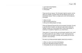 P a g e | 41
1. I sit in front of the fireplace.
2. We go for a walk.
3. I like people.
These are all main clauses. The information might be sketchy, but the
ideas are complete. Compare these with the following which are all
subordinate clauses. There is a subject and a verb, but the ideas are
incomplete.
1. When it is cold.
2. After the dishes are put up.
3. Who pat my head and give me treats.
These are fragments because they are punctuated incorrectly. It's easy
to spot this kind of mistake: just read your paper aloud, slowly and
carefully, exactly as it is punctuated (that is, stop at each period). If
anything is incomplete (a fragment), you should hear it.
Think about it: if I come into the room and haven't spoken to you, you'll
be a little puzzled if all I say is "When it is cold." You're going to be
waiting for more information. (Actually, you'd probably be more than
puzzled if I said anything!)
One way to put these examples together clearly and correctly is:
1. When it is cold, I sit in front of the fireplace.
2. We go for walk after the dishes are put up.
3. I like people who pat my head and give me treats.
 