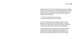 P a g e | 42
Notice the punctuation. When a subordinate clause begins a sentence,
always put a comma after it (#1). If the subordinate clause comes after
the main clause, you usually need no punctuation (#2 and #3). With
sentence 1 and 2, you could just as easily have written (again, pay
attention to the punctuation):
1. I sit in front of the fireplace when it is cold.
2. After the dishes are put up, we go for a walk.
Some of the words that create a subordinate clause are: after,
although, as, because, before, if, since, that, unless, until, when,
whether, which, while, and who. Watch out for these and check your
sentences carefully to make sure they're punctuated correctly.
That's probably enough on fragments. Just remember: whatever is
between that opening capital letter and the closing period in a
sentence has to express a complete thought. Otherwise, you'll
probably give your professor something to mark on your paper!
 