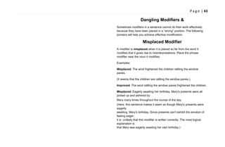 P a g e | 43
Dangling Modifiers &
Sometimes modifiers in a sentence cannot do their work effectively
because they have been placed in a ―wrong‖ position. The following
pointers will help you achieve effective modification.
Misplaced Modifier
A modifier is misplaced when it is placed so far from the word it
modifies that it gives rise to misinterpretations. Place the phrase
modifier near the noun it modifies.
Examples:
Misplaced: The wind frightened the children rattling the window
panes.
(It seems that the children are rattling the window panes.)
Improved: The wind rattling the window panes frightened the children.
Misplaced: Eagerly awaiting her birthday, Mary's presents were all
picked up and admired by
Mary many times throughout the course of the day.
(Here, this sentence makes it seem as though Mary's presents were
eagerly
awaiting Mary's birthday. Since presents can't exhibit the emotion of
feeling eager,
it is unlikely that this modifier is written correctly. The most logical
explanation is
that Mary was eagerly awaiting her own birthday.)
 