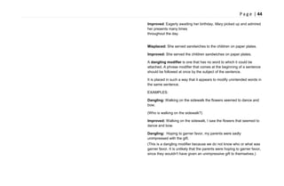 P a g e | 44
Improved: Eagerly awaiting her birthday, Mary picked up and admired
her presents many times
throughout the day.
Misplaced: She served sandwiches to the children on paper plates.
Improved: She served the children sandwiches on paper plates.
A dangling modifier is one that has no word to which it could be
attached. A phrase modifier that comes at the beginning of a sentence
should be followed at once by the subject of the sentence.
It is placed in such a way that it appears to modify unintended words in
the same sentence.
EXAMPLES:
Dangling: Walking on the sidewalk the flowers seemed to dance and
bow.
(Who is walking on the sidewalk?)
Improved: Walking on the sidewalk, I saw the flowers that seemed to
dance and bow.
Dangling: Hoping to garner favor, my parents were sadly
unimpressed with the gift.
(This is a dangling modifier because we do not know who or what was
garner favor. It is unlikely that the parents were hoping to garner favor,
since they wouldn't have given an unimpressive gift to themselves.)
 