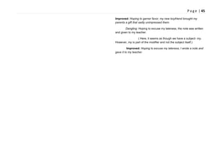 P a g e | 45
Improved: Hoping to garner favor, my new boyfriend brought my
parents a gift that sadly unimpressed them.
Dangling: Hoping to excuse my lateness, the note was written
and given to my teacher.
( Here, it seems as though we have a subject- my.
However, my is part of the modifier and not the subject itself.)
Improved: Hoping to excuse my lateness, I wrote a note and
gave it to my teacher.
 