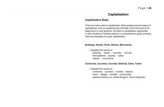 P a g e | 46
Capitalization
Capitalization Rules
There are many rules to capitalization. Most people know the basics of
capitalization such as capitalizing the first letter of the first word at the
beginning of a new sentence, but when is capitalization appropriate
in other situations? Outlined below is a comprehensive guide providing
rules and examples to proper capitalization.
Buildings, Streets, Parks, Statues, Monuments
- Capitalize the names of:
· buildings · towers · churches · schools
· thoroughfares · squares · parks
· statues · monuments
Continents, Countries, Counties, Districts, Cities, Towns
- Capitalize the names of:
· continents · countries · counties · districts
· towns · villages · hamlets · communities
· political divisions (i.e. United Kingdom, French Republic)
 