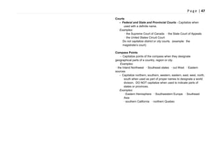 P a g e | 47
Courts
- Federal and State and Provincial Courts - Capitalize when
used with a definite name.
Examples:
· the Supreme Court of Canada · the State Court of Appeals
· the United States Circuit Court
Do not capitalize district or city courts. (example: the
magistrate‘s court)
Compass Points
- Capitalize points of the compass when they designate
geographical parts of a country, region or city.
Examples:
· the Inland Northwest · Southeast states · out West · Eastern
sources
- Capitalize northern, southern, western, eastern, east, west, north,
south when used as part of proper names to designate a world
division. DO NOT capitalize when used to indicate parts of
states or provinces.
Examples:
· Eastern Hemisphere · Southwestern Europe · Southeast
Asia
· southern California · northern Quebec
 