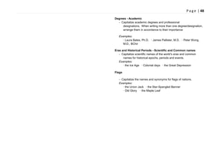 P a g e | 48
Degrees - Academic
- Capitalize academic degrees and professional
designations. When writing more than one degree/designation,
arrange them in accordance to their importance
Examples:
· Laura Bates, Ph.D. · James Pallister, M.D. · Peter Wong,
M.D., BChir
Eras and Historical Periods - Scientific and Common names
- Capitalize scientific names of the world‘s eras and common
names for historical epochs, periods and events.
Examples:
· the Ice Age · Colonial days · the Great Depression
Flags
- Capitalize the names and synonyms for flags of nations.
Examples:
· the Union Jack · the Star-Spangled Banner
· Old Glory · the Maple Leaf
 