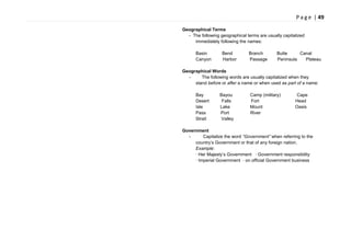 P a g e | 49
Geographical Terms
- The following geographical terms are usually capitalized
immediately following the names:
Basin Bend Branch Butte Canal
Canyon Harbor Passage Peninsula Plateau
Geographical Words
- The following words are usually capitalized when they
stand before or after a name or when used as part of a name:
Bay Bayou Camp (military) Cape
Desert Falls Fort Head
Isle Lake Mount Oasis
Pass Port River
Strait Valley
Government
- Capitalize the word “Government” when referring to the
country‘s Government or that of any foreign nation.
Example:
· Her Majesty‘s Government · Government responsibility
· Imperial Government · on official Government business
 