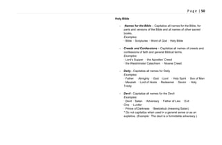 P a g e | 50
Holy Bible
- Names for the Bible – Capitalize all names for the Bible, for
parts and versions of the Bible and all names of other sacred
books.
Examples:
· Bible · Scriptures · Word of God · Holy Bible
- Creeds and Confessions – Capitalize all names of creeds and
confessions of faith and general Biblical terms.
Examples:
· Lord‘s Supper · the Apostles‘ Creed
· the Westminster Catechism · Nicene Creed
- Deity - Capitalize all names for Deity
Examples:
· Father · Almighty · God · Lord · Holy Spirit · Son of Man
· Messiah · Lord of Hosts · Redeemer · Savior · Holy
Trinity
- Devil - Capitalize all names for the Devil
Examples:
· Devil · Satan · Adversary · Father of Lies · Evil
One · Lucifer
· Prince of Darkness · Beelzebub (meaning Satan)
* Do not capitalize when used in a general sense or as an
expletive. (Example: The devil is a formidable adversary.)
 