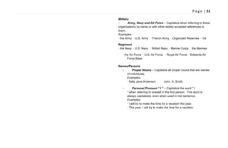 P a g e | 51
Military
- Army, Navy and Air Force – Capitalize when referring to these
organizations by name or with other widely accepted references to
them.
Examples:
· the Army · U.S. Army · French Army · Organized Reserves · 1st
Regiment
· the Navy · U.S. Navy · British Navy · Marine Corps · the Marines
· the Air Force · U.S. Air Force · Royal Air Force · Edwards Air
Force Base
Names/Persons
- Proper Nouns – Capitalize all proper nouns that are names
of individuals.
Examples:
· Sally Jane Anderson · John. A. Smith
- Personal Pronoun “ I ” – Capitalize the word " I
" when referring to oneself in the first person. This word is
always capitalized, even when used in mid sentence.
Examples:
· I will try to make the time for a vacation this year.
· This year, I will try to make the time for a vacation.
 