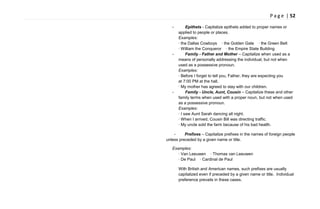 P a g e | 52
- Epithets - Capitalize epithets added to proper names or
applied to people or places.
Examples:
· the Dallas Cowboys · the Golden Gate · the Green Belt
· William the Conqueror · the Empire State Building
- Family - Father and Mother – Capitalize when used as a
means of personally addressing the individual, but not when
used as a possessive pronoun.
Examples:
· Before I forget to tell you, Father, they are expecting you
at 7:00 PM at the hall.
· My mother has agreed to stay with our children.
- Family - Uncle, Aunt, Cousin – Capitalize these and other
family terms when used with a proper noun, but not when used
as a possessive pronoun.
Examples:
· I saw Aunt Sarah dancing all night.
· When I arrived, Cousin Bill was directing traffic.
· My uncle sold the farm because of his bad health.
- Prefixes – Capitalize prefixes in the names of foreign people
unless preceded by a given name or title.
Examples:
· Van Leeuwen · Thomas van Leeuwen
· De Paul · Cardinal de Paul
With British and American names, such prefixes are usually
capitalized even if preceded by a given name or title. Individual
preference prevails in these cases.
 