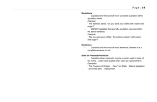 P a g e | 54
Quotations
- Capitalize the first word of every complete quotation within
quotation marks.
Example:
· The waitress asked, ―Do you want your coffee with cream and
sugar?‖
- DO NOT capitalize that part of a quotation resumed within
the same sentence.
Example:
· ―Do you want your coffee,‖ the waitress asked, ―with cream
and sugar?‖
Sentences
- Capitalize the first word of every sentence, whether it is a
complete sentence or not.
State or Province/Provincial
- Capitalize when used with a name or when used in place of
the name. Lower-case applies when used as a general term.
Examples:
· The Province of Ontario · New York State · State‘s legislation
· provincial park · state prison
 