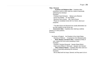 P a g e | 55
Titles - Personal
- Academic and Religious titles – Capitalize when
preceding a name or when used as a means of personally
addressing the individual.
Examples:
· Professor David Schwartz · Bishop Larry Wiseman
· Doctor Paul McNeil · Dr. Paul McNeil
· Reverend Henry Krause · Rev. Henry Krause
· Please be completely honest with me, Doctor, about your
prognosis.
* The titles Doctor and Reverend are usually abbreviated, but
are often spelled out with formal use.
- Government titles – Capitalize when referring to definite
persons or to their positions.
Examples:
· the Queen of England · the President of the United States
· Secretary of Defense · Congressman from Massachusetts
- Rank, Respect, and Honor titles – Capitalize all titles of
rank, respect and honor when preceding a name.
Examples:
· President Theodore Roosevelt · Senator Robert Morris
· Chief Justice William H. Rehnquist · Speaker John Denison
- Titles instead of Names – Capitalize titles when used as a
means of personally addressing the individual.
Examples:
· We‘ve talked with the troops, General, and they seem to be in
 