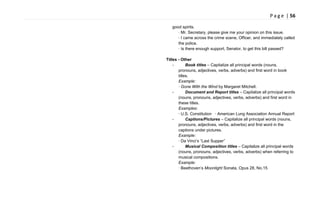 P a g e | 56
good spirits.
· Mr. Secretary, please give me your opinion on this issue.
· I came across the crime scene, Officer, and immediately called
the police.
· Is there enough support, Senator, to get this bill passed?
Titles - Other
- Book titles – Capitalize all principal words (nouns,
pronouns, adjectives, verbs, adverbs) and first word in book
titles.
Example:
· Gone With the Wind by Margaret Mitchell.
- Document and Report titles – Capitalize all principal words
(nouns, pronouns, adjectives, verbs, adverbs) and first word in
these titles.
Examples:
· U.S. Constitution · American Lung Association Annual Report
- Captions/Pictures – Capitalize all principal words (nouns,
pronouns, adjectives, verbs, adverbs) and first word in the
captions under pictures.
Example:
· Da Vinci‘s ―Last Supper‖
- Musical Composition titles – Capitalize all principal words
(nouns, pronouns, adjectives, verbs, adverbs) when referring to
musical compositions.
Example:
· Beethoven‘s Moonlight Sonata, Opus 28, No.15
 
