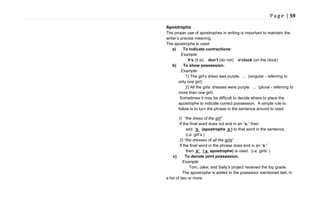 P a g e | 59
Apostrophe
The proper use of apostrophes in writing is important to maintain the
writer‘s precise meaning.
The apostrophe is used:
a) To indicate contractions:
Example:
it’s (it is) don’t (do not) o’clock (on the clock)
b) To show possession.
Example:
1) The girl‘s dress was purple. ... (singular - referring to
only one girl)
2) All the girls‘ dresses were purple. ... (plural - referring to
more than one girl)
Sometimes it may be difficult to decide where to place the
apostrophe to indicate correct possession. A simple rule to
follow is to turn the phrase in the sentence around to read:
1) “the dress of the girl”
If the final word does not end in an ―s,‖ then
add ’s (apostrophe s ) to that word in the sentence.
(i.e. girl‘s )
2) “the dresses of all the girls”
If the final word in the phrase does end in an ―s,‖
then s’ ( s apostrophe) is used. (i.e. girls‘ )
c) To denote joint possession.
Example:
Tom, Jake, and Sally‘s project received the top grade.
The apostrophe is added to the possessor mentioned last, in
a list of two or more.
 