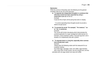 P a g e | 61
Semicolon
While the comma is frequently used, the following are the general
accepted rules for the use of the semicolon.
a) To separate two independent thoughts in a sentence that
otherwise would have been separated by using a
conjunction such as and or but.
Example:
It was the first of April; all the spring lines were on display.
* A comma separating these thoughts would not provide a
distinct enough pause.
b) To precede the words “for example,” “for instance,” “as
in,” etc. in sentences.
Example:
The course will include role-playing which demonstrates the
practical application for anger management skills learned; for
example, a boss employee conflict, a spousal argument, and a
situation of a misbehaved child with a parent.
c) To separate items in a long list, especially when commas
have already been used.
Example:
Please place the following orders with the restaurant for our
breakfast meeting:
two boiled eggs, sausages, toast, and coffee; eggs benedict
with a side order of hash browns, tea and orange juice; and two
pancakes with one egg cooked over easy and coffee.
 