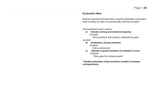 P a g e | 63
Exclamation Mark
Restraint should be exercised when using the exclamation punctuation
mark in writing, for when it is used liberally it will lose its impact.
The exclamation mark is used to:
a) Indicate a strong and emotional response.
Example:
We are going to hold a party to celebrate this great
success!
b) Emphasize a strong command.
Example:
Call an ambulance!
c) Express a special indication of contempt or scorn.
Example:
There goes the company expert!
* Double exclamation marks should be avoided in business
correspondence.
 