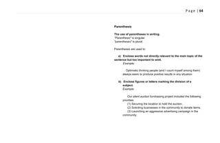 P a g e | 64
Parenthesis
The use of parentheses in writing.
"Parenthesis" is singular
"parentheses" is plural
Parentheses are used to:
a) Enclose words not directly relevant to the main topic of the
sentence but too important to omit.
Example:
Optimistic thinking people (and I count myself among them)
always seem to produce positive results in any situation
.
b) Enclose figures or letters marking the division of a
subject.
Example:
Our silent auction fundraising project included the following
priorities:
(1) Securing the location to hold the auction.
(2) Soliciting businesses in the community to donate items.
(3) Launching an aggressive advertising campaign in the
community.
 