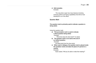 P a g e | 65
c) Add examples.
Example:
The new photo copier has many features (including
scanning options and faxing capabilities) that will be most
beneficial to us in this office.
Question Mark
The question mark is primarily used to indicate a question is
being asked.
Using the question mark:
a) This punctuation mark is used to indicate
a direct question being asked.
Example:
―What time does the show start?‖ he asked.
b) The question mark is not used at the end of
an indirect question.
Example:
He asked what time the show starts.
c) When used in dialogue, the question mark is placed inside
the quotation marks and takes the place of a period or a
comma.
Example:
Karen asked, ―Will you be able to make that meeting?"
 