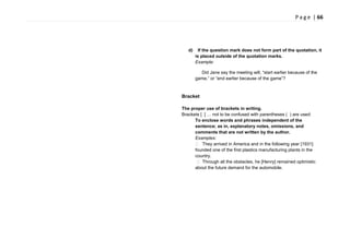 P a g e | 66
d) If the question mark does not form part of the quotation, it
is placed outside of the quotation marks.
Example:
Did Jane say the meeting will, ―start earlier because of the
game,‖ or ―end earlier because of the game‖?
Bracket
The proper use of brackets in writing.
Brackets [ ] … not to be confused with parentheses ( ) are used:
To enclose words and phrases independent of the
sentence; as in, explanatory notes, omissions, and
comments that are not written by the author.
Examples:
 They arrived in America and in the following year [1931]
founded one of the first plastics manufacturing plants in the
country.
 Through all the obstacles, he [Henry] remained optimistic
about the future demand for the automobile.
 