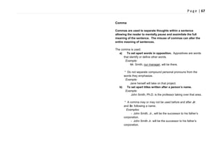P a g e | 67
Comma
Commas are used to separate thoughts within a sentence
allowing the reader to mentally pause and assimilate the full
meaning of the sentence. The misuse of commas can alter the
entire meaning of sentences.
The comma is used:
a) To set apart words in opposition. Appositives are words
that identify or define other words.
Example:
Mr. Smith, our manager, will be there.
* Do not separate compound personal pronouns from the
words they emphasize.
Example:
Jane herself will take on that project.
b) To set apart titles written after a person’s name.
Example:
John Smith, Ph.D. is the professor taking over that area.
* A comma may or may not be used before and after Jr.
and Sr. following a name.
Examples:
- John Smith, Jr., will be the successor to his father‘s
corporation.
- John Smith Jr. will be the successor to his father‘s
corporation.
 