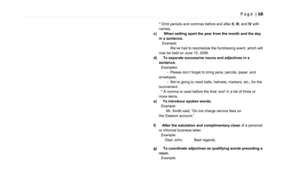 P a g e | 68
* Omit periods and commas before and after II, III, and IV with
names.
c) When setting apart the year from the month and the day
in a sentence.
Example:
We‘ve had to reschedule the fundraising event, which will
now be held on June 15, 2006.
d) To separate successive nouns and adjectives in a
sentence.
Examples:
- Please don‘t forget to bring pens, pencils, paper, and
envelopes.
- We‘re going to need balls, helmets, markers, etc., for the
tournament.
* A comma is used before the final „and‟ in a list of three or
more items.
e) To introduce spoken words.
Example:
Mr. Smith said, ―Do not charge service fees on
the Dawson account.‖
f) After the salutation and complimentary close of a personal
or informal business letter.
Example:
Dear John, Best regards,
g) To coordinate adjectives as qualifying words preceding a
noun.
Example:
 