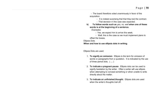 P a g e | 70
- The board therefore voted unanimously in favor of the
acquisition.
- It is indeed surprising that that they lost the contract.
- That decision in this case was expected.
k) To follow words such as yes, no, well when one of these
words is at the beginning of a sentence.
Examples:
- Yes, we expect him to arrive this week.
- Well, this is the case so we must implement plans to
offset the losses.
Ellipsis Dots
When and how to use ellipsis dots in writing.
Ellipsis Dots are used:
1. To signify an omission: Ellipsis is the term for omission of
words or paragraphs from a quotation. It is indicated by the use
of three period dots. ( … )
2. To indicate a pregnant pause: Ellipsis dots can be used to
signify hesitation by the writer. Often a writer will use ellipsis
when attempting to conceal something or when unable to write
directly about the matter.
3. To indicate an unfinished thought: Ellipsis dots are used
when the writer‘s thoughts trail off.
 