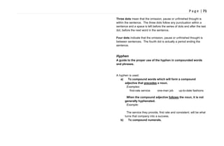 P a g e | 71
Three dots mean that the omission, pause or unfinished thought is
within the sentence. The three dots follow any punctuation within a
sentence and a space is left before the series of dots and after the last
dot, before the next word in the sentence.
Four dots indicate that the omission, pause or unfinished thought is
between sentences. The fourth dot is actually a period ending the
sentence.
Hyphen
A guide to the proper use of the hyphen in compounded words
and phrases.
A hyphen is used:
a) To compound words which will form a compound
adjective that precedes a noun.
Examples:
first-rate service one-man job up-to-date fashions
When the compound adjective follows the noun, it is not
generally hyphenated.
Example:
The service they provide, first rate and consistent, will be what
turns that company into a success.
b) To compound numerals.
 