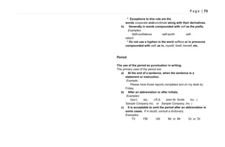 P a g e | 73
* Exceptions to this rule are the
words cooperate andcoordinate along with their derivatives.
h) Generally in words compounded with self as the prefix.
Examples:
Self-confidence self-worth self-
reliant
* Do not use a hyphen in the word selfless or in pronouns
compounded with self; as in, myself, itself, herself, etc.
Period
The use of the period as punctuation in writing.
The primary uses of the period are:
a) At the end of a sentence, when the sentence is a
statement or instruction.
Example:
Please have those reports completed and on my desk by
Friday.
b) After an abbreviation or after initials.
Examples:
Gov‘t. etc. I.R.S. John W. Smith Inc. (
Sample Company Inc. or Sample Company, Inc. )
c) It is acceptable to omit the period after an abbreviation in
some cases. If in doubt, consult a dictionary.
Examples:
TV FBI UN Mr. or Mr Dr. or Dr
 