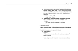 P a g e | 74
d) When abbreviating, for example calendar months, titles,
degrees, or days of the week, it should be remembered that
only one space follows the period at the end of the abbreviation,
and that no spaces follow the letters within the abbreviation.
Examples:
U.S.A. not U. S. A
Ph.D. not Ph. D.
e) If a sentence concludes with an abbreviation that ends
with a period, a second period should NOT be used.
Example:
This matter will now be referred to the I.R.S
Quotation Marks
Using quotation marks properly as punctuation in written works.
Quotation marks are primarily used to indicate:
a) Direct speech.
Example:
―Will you have them send over the contracts now please?‖
asked Mr. Jones.
Note: All punctuation marks in the sentence are placed
 