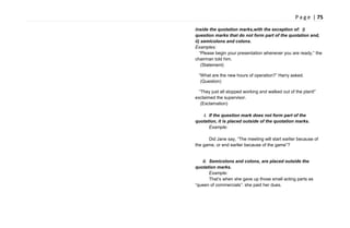P a g e | 75
inside the quotation marks,with the exception of: i)
question marks that do not form part of the quotation and,
ii) semicolons and colons.
Examples:
―Please begin your presentation whenever you are ready,‖ the
chairman told him.
(Statement)
―What are the new hours of operation?‖ Harry asked.
(Question)
―They just all stopped working and walked out of the plant!‖
exclaimed the supervisor.
(Exclamation)
i. If the question mark does not form part of the
quotation, it is placed outside of the quotation marks.
Example:
Did Jane say, ―The meeting will start earlier because of
the game, or end earlier because of the game‖?
ii. Semicolons and colons, are placed outside the
quotation marks.
Example:
That‘s when she gave up those small acting parts as
―queen of commercials‖: she paid her dues.
 
