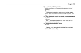 P a g e | 76
b) A quotation within a quotation.
Use single quotation marks to enclose a quotation within a
quotation.
Example:
―I specifically remember he asked, ‗Which lever will slow it
down?‘ when I showed him how to operate the machine,‖ said
Joe.
c) To set off from the context any quoted or emphasized word
or phrase.
Example:
With a ―deer in the headlights‖ look on his face, John just
stared out across the audience.
d) To indicate ironical use of words.
Example:
Everyone at the barbeque party ―borrowed‖ my sunscreen
lotion until it was all used up.
 