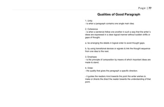 P a g e | 77
Qualities of Good Paragraph
1. Unity
- is when a paragraph contains one single main idea.
2. Coherence
- is when a sentence follow one another in such a way that the writer`s
ideas are expressed in a clear logical manner without sudden shifts or
gaps of thought.
a. be arranging the details in logical order to avoid thought gaps.
b. by using transitional devices or signals to link the thought sequence
from one idea to the next.
3. Emphasis
- is the principle of composition by means of which important ideas are
made to stand.
4. Order
- the quality that gives the paragraph a specific direction.
- it guides the readers mind towards the point the writer wishes to
make or directs the direct the reader towards the understanding of that
point.
 