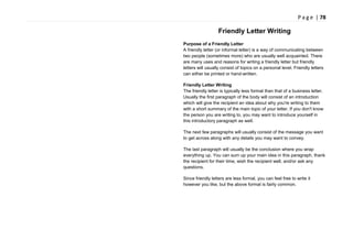 P a g e | 78
Friendly Letter Writing
Purpose of a Friendly Letter
A friendly letter (or informal letter) is a way of communicating between
two people (sometimes more) who are usually well acquainted. There
are many uses and reasons for writing a friendly letter but friendly
letters will usually consist of topics on a personal level. Friendly letters
can either be printed or hand-written.
Friendly Letter Writing
The friendly letter is typically less formal than that of a business letter.
Usually the first paragraph of the body will consist of an introduction
which will give the recipient an idea about why you're writing to them
with a short summary of the main topic of your letter. If you don't know
the person you are writing to, you may want to introduce yourself in
this introductory paragraph as well.
The next few paragraphs will usually consist of the message you want
to get across along with any details you may want to convey.
The last paragraph will usually be the conclusion where you wrap
everything up. You can sum up your main idea in this paragraph, thank
the recipient for their time, wish the recipient well, and/or ask any
questions.
Since friendly letters are less formal, you can feel free to write it
however you like, but the above format is fairly common.
 