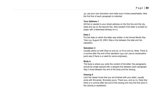 P a g e | 80
up, use your own discretion and make sure it looks presentable). Also
the first line of each paragraph is indented.
Your Address 1
All that is needed is your street address on the first line and the city,
state and zip on the second line. (Not needed if the letter is printed on
paper with a letterhead already on it.)
Date 2
Put the date on which the letter was written in the format Month Day
Year e.g. August 30, 2003. Skip a line between the date and the
salutation.
Salutation 3
Usually starts out with Dear so and so, or Hi so and so. Note: There is
a comma after the end of the salutation (you can use an exclamation
point also if there is a need for some emphasis).
Body 4
The body is where you write the content of the letter; the paragraphs
should be single spaced with a skipped line between each paragraph.
Skip 2 lines between the end of the body and the closing.
Closing 5
Let's the reader know that you are finished with your letter; usually
ends with Sincerely, Sincerely yours, Thank you, and so on. Note that
there is a comma after the end of the closing and only the first word in
the closing is capitalized.
 