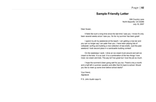 P a g e | 82
Sample Friendly Letter
506 Country Lane
North Baysville, CA 53286
July 16, 2007
Dear Susan,
It feels like such a long time since the last time I saw you. I know it's only
been several weeks since I saw you. So far my summer has been great!
I spend my all my weekends at the beach. I am getting a nice tan and
you can no longer say I am paler than you. I have been playing lots of
volleyball, surfing and building a nice collection of sea shells. Just this past
weekend I took second place in a sandcastle building contest!
On the weekdays I work. I drive an ice cream truck around and sell ice
cream to the kids. It is so cool. It is a combination of the two things I love
most, ice cream and kids. The pay isn't too great but I love the job so much.
I hope the summer's been going well for you too. There's only a month
and a half left in summer vacation and after that it's back to school. Would
you like to meet up some time before school starts?
Your friend,
Signature
P.S. John Austin says hi.
 