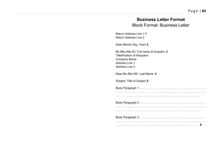P a g e | 84
Business Letter Format
Block Format: Business Letter
Return Address Line 1 1
Return Address Line 2
Date (Month Day, Year) 2
Mr./Mrs./Ms./Dr. Full name of recipient. 3
Title/Position of Recipient.
Company Name
Address Line 1
Address Line 2
Dear Ms./Mrs./Mr. Last Name: 4
Subject: Title of Subject 5
Body Paragraph 1 . . . . . . . . . . . . . . . . . . . . . . . . . . . . . . . . . . . . . . . . . .
. . . . . . . . . . . . . . . . . . . . . . . . . . . . . . . . . . . . . . . . . . . . . . . . . . . . . . . . .
. . . . . . . . . . . . . . . . . . . . . . . . . . . . . . . . . . . . . . . . . . . . . . . . . . . . .
Body Paragraph 2 . . . . . . . . . . . . . . . . . . . . . . . . . . . . . . . . . . . . . . . . . .
. . . . . . . . . . . . . . . . . . . . . . . . . . . . . . . . . . . . . . . . . . . . . . . . . . . . . . . . .
. . . . . . . . . . . . . . . . . . . . . . . . . . . . . . . . . . . . . . . . . . . . . . . . . . . . .
Body Paragraph 3 . . . . . . . . . . . . . . . . . . . . . . . . . . . . . . . . . . . . . . . . . .
. . . . . . . . . . . . . . . . . . . . . . . . . . . . . . . . . . . . . . . . . . . . . . . . . . . . . . . . .
. . . . . . . . . . . . . . . . . . . . . . . . . . . . . . . . . . . . . . . . . . . . . . . . . . . . . 6
 
