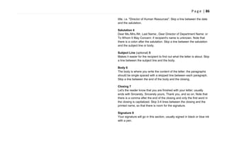 P a g e | 86
title, i.e. "Director of Human Resources". Skip a line between the date
and the salutation.
Salutation 4
Dear Ms./Mrs./Mr. Last Name:, Dear Director of Department Name: or
To Whom It May Concern: if recipient's name is unknown. Note that
there is a colon after the salutation. Skip a line between the salutation
and the subject line or body.
Subject Line (optional) 5
Makes it easier for the recipient to find out what the letter is about. Skip
a line between the subject line and the body.
Body 6
The body is where you write the content of the letter; the paragraphs
should be single spaced with a skipped line between each paragraph.
Skip a line between the end of the body and the closing.
Closing 7
Let's the reader know that you are finished with your letter; usually
ends with Sincerely, Sincerely yours, Thank you, and so on. Note that
there is a comma after the end of the closing and only the first word in
the closing is capitalized. Skip 3-4 lines between the closing and the
printed name, so that there is room for the signature.
Signature 8
Your signature will go in this section, usually signed in black or blue ink
with a pen.
 