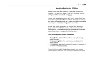 P a g e | 89
Application Letter Writing
Writing a cover letter often seems like a particularly daunting task.
However, if you take it one step at a time, you'll soon be an expert at
writing cover letters to send with your resume.
A cover letter typically accompanies each resume you send out. Your
cover letter may make the difference between obtaining a job interview
and having your resume ignored, so it makes good sense to devote the
necessary time and effort to writing effective cover letters.
A cover letter should complement, not duplicate, your resume. Its
purpose is to interpret the data-oriented, factual resume and add a
personal touch. A cover letter is often your earliest written contact with
a potential employer, creating a critical first impression.
There are three general types of cover letters:
The application letter which responds to a known job opening
(review samples)
The prospecting letter which inquires about possible positions
(review sample)
The networking letter which requests information and assistance in
your job search (review samples)
Your cover letter should be designed specifically for each purpose
outlined above as well as for each position you seek. Do not design a
 