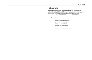 P a g e | 9
Heteronyms
Heteronyms (also known as heterophones) are words that are
written identically but have different pronunciations and meanings. In
other words, they are homographs that are not homophones.
Examples:
abuse – improper treatment
abuse – to use properly
attribute – a characteristic
attribute – to associate ownership
 