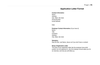P a g e | 91
Application Letter Format
Contact Information
Name
Address
City, State, Zip Code
Phone Number
Email Address
Date
Employer Contact Information (if you have it)
Name
Title
Company
Address
City, State, Zip Code
Salutation
Dear Mr./Ms. Last Name, (leave out if you don't have a contact)
Body of Application Letter
The body of your application letter lets the employer know what
position you are applying for, why the employer should select you for
an interview, and how you will follow-up.
 