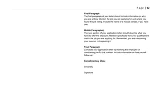 P a g e | 92
First Paragraph
The first paragraph of your letter should include information on why
you are writing. Mention the job you are applying for and where you
found the job listing. Include the name of a mutual contact, if you have
one.
Middle Paragraph(s)
The next section of your application letter should describe what you
have to offer the employer. Mention specifically how your qualifications
match the job you are applying for. Remember, you are interpreting
your resume, not repeating it.
Final Paragraph
Conclude your application letter by thanking the employer for
considering you for the position. Include information on how you will
follow-up.
Complimentary Close
Sincerely,
Signature
 