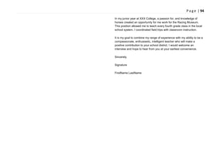 P a g e | 94
In my junior year at XXX College, a passion for, and knowledge of
horses created an opportunity for me work for the Racing Museum.
This position allowed me to teach every fourth grade class in the local
school system. I coordinated field trips with classroom instruction.
It is my goal to combine my range of experience with my ability to be a
compassionate, enthusiastic, intelligent teacher who will make a
positive contribution to your school district. I would welcome an
interview and hope to hear from you at your earliest convenience.
Sincerely,
Signature
FirstName LastName
 