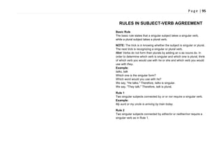P a g e | 95
RULES IN SUBJECT-VERB AGREEMENT
Basic Rule
The basic rule states that a singular subject takes a singular verb,
while a plural subject takes a plural verb.
NOTE: The trick is in knowing whether the subject is singular or plural.
The next trick is recognizing a singular or plural verb.
Hint: Verbs do not form their plurals by adding an s as nouns do. In
order to determine which verb is singular and which one is plural, think
of which verb you would use with he or she and which verb you would
use with they.
Example:
talks, talk
Which one is the singular form?
Which word would you use with he?
We say, "He talks." Therefore, talks is singular.
We say, "They talk." Therefore, talk is plural.
Rule 1
Two singular subjects connected by or or nor require a singular verb.
Example:
My aunt or my uncle is arriving by train today.
Rule 2
Two singular subjects connected by either/or or neither/nor require a
singular verb as in Rule 1.
 