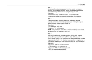 P a g e | 97
Rule 7
Sometimes the subject is separated from the verb by words such
as along with, as well as, besides, or not. Ignore these expressions
when determining whether to use a singular or plural verb.
Examples:
The politician, along with the newsmen, is expected shortly.
Excitement, as well as nervousness, is the cause of her shaking.
Rule 8
The pronouns each, everyone, every one, everybody, anyone,
anybody, someone, andsomebody are singular and require singular
verbs. Do not be misled by what follows of.
Examples:
Each of the girls sings well.
Every one of the cakes is gone.
NOTE: Everyone is one word when it means everybody. Every one is
two words when the meaning is each one.
Rule 9
With words that indicate portions—percent, fraction, part, majority,
some, all, none, remainder, and so forth —look at the noun in
your of phrase (object of the preposition) to determine whether to use a
singular or plural verb. If the object of the preposition is singular, use a
singular verb. If the object of the preposition is plural, use a plural verb.
Examples:
Fifty percent of the pie has disappeared.
Pie is the object of the preposition of.
Fifty percent of the pies have disappeared.
Pies is the object of the preposition.
 