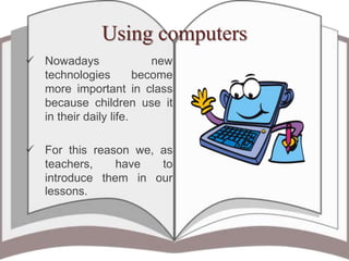 Using computers
 Nowadays new
technologies become
more important in class
because children use it
in their daily life.
 For this reason we, as
teachers, have to
introduce them in our
lessons.
 