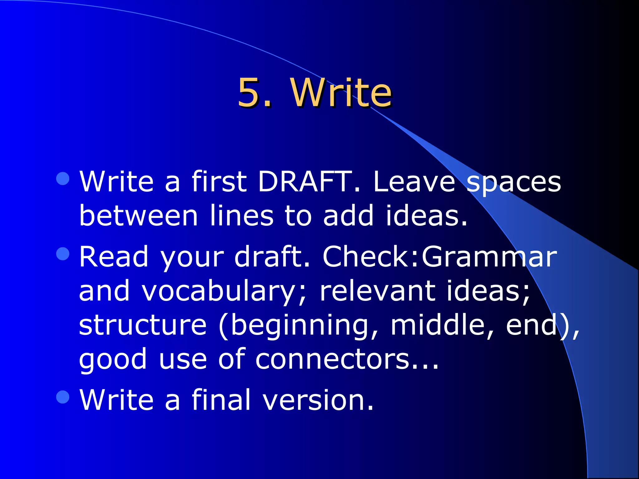 5. Write5. Write
Write a first DRAFT. Leave spaces
between lines to add ideas.
Read your draft. Check:Grammar
and vocabulary; relevant ideas;
structure (beginning, middle, end),
good use of connectors...
Write a final version.
 