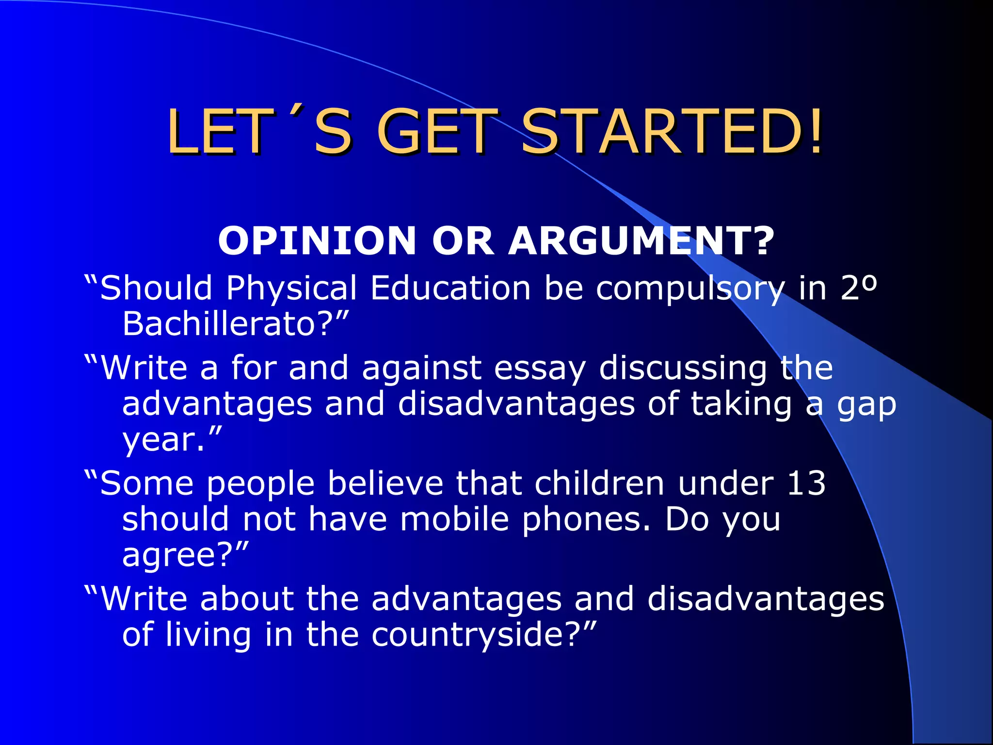 LET´S GET STARTED!LET´S GET STARTED!
OPINION OR ARGUMENT?
“Should Physical Education be compulsory in 2º
Bachillerato?”
“Write a for and against essay discussing the
advantages and disadvantages of taking a gap
year.”
“Some people believe that children under 13
should not have mobile phones. Do you
agree?”
“Write about the advantages and disadvantages
of living in the countryside?”
 