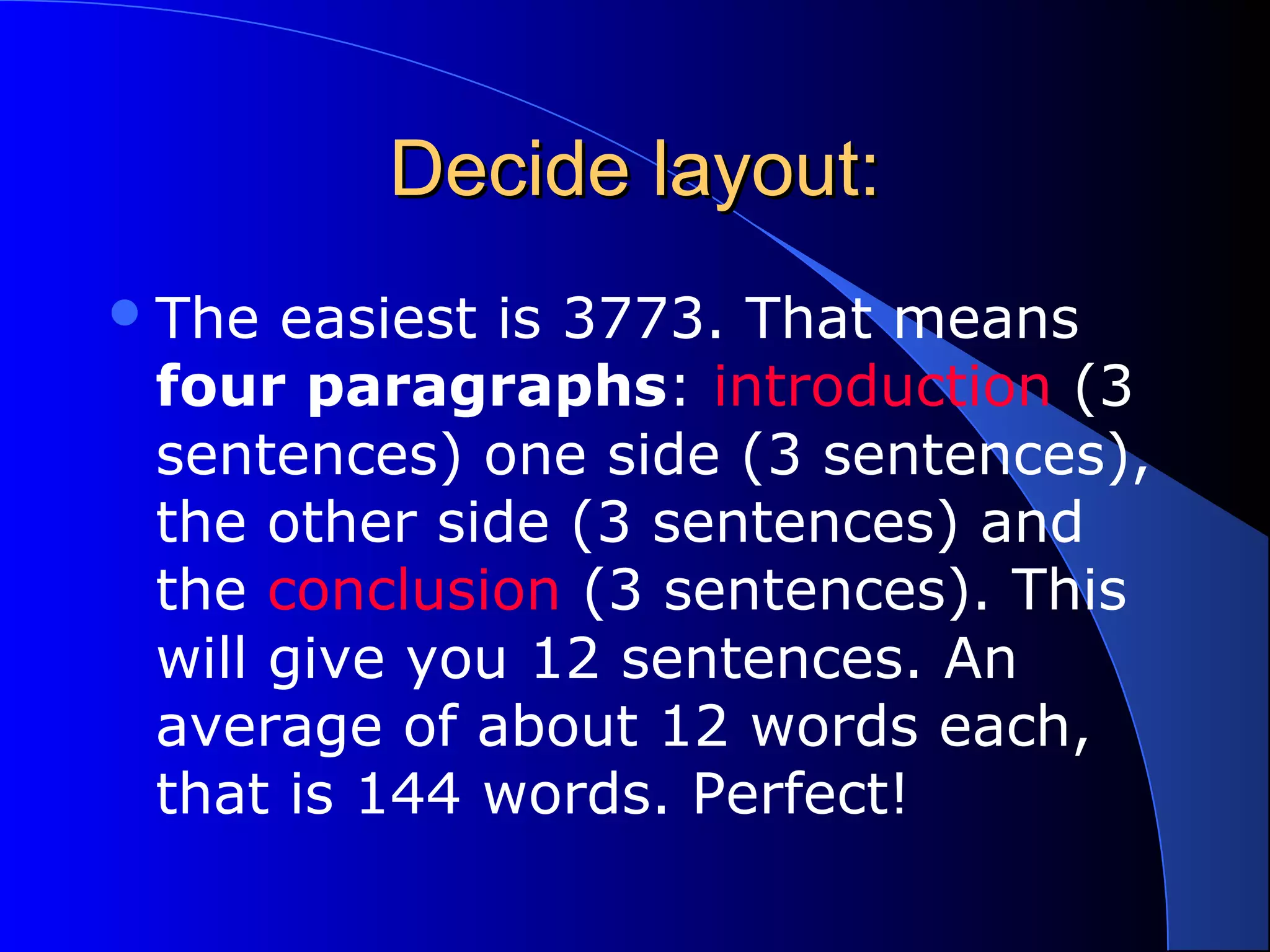 Decide layout:Decide layout:
The easiest is 3773. That means
four paragraphs: introduction (3
sentences) one side (3 sentences),
the other side (3 sentences) and
the conclusion (3 sentences). This
will give you 12 sentences. An
average of about 12 words each,
that is 144 words. Perfect!
 