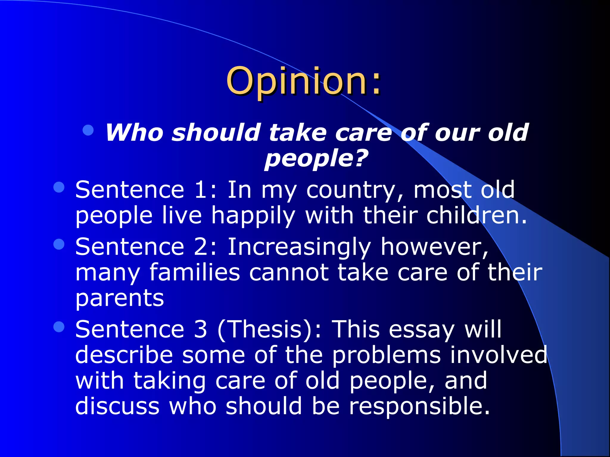 Opinion:Opinion:
 Who should take care of our old
people?
 Sentence 1: In my country, most old
people live happily with their children.
 Sentence 2: Increasingly however,
many families cannot take care of their
parents
 Sentence 3 (Thesis): This essay will
describe some of the problems involved
with taking care of old people, and
discuss who should be responsible.
 