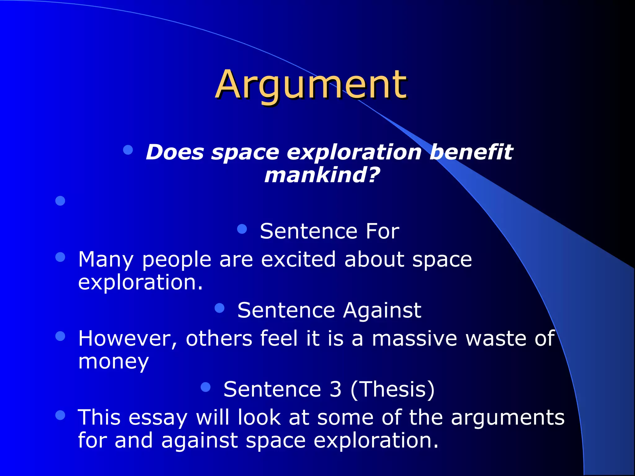 ArgumentArgument
 Does space exploration benefit
mankind?

 Sentence For
 Many people are excited about space
exploration.
 Sentence Against
 However, others feel it is a massive waste of
money
 Sentence 3 (Thesis)
 This essay will look at some of the arguments
for and against space exploration.
 
