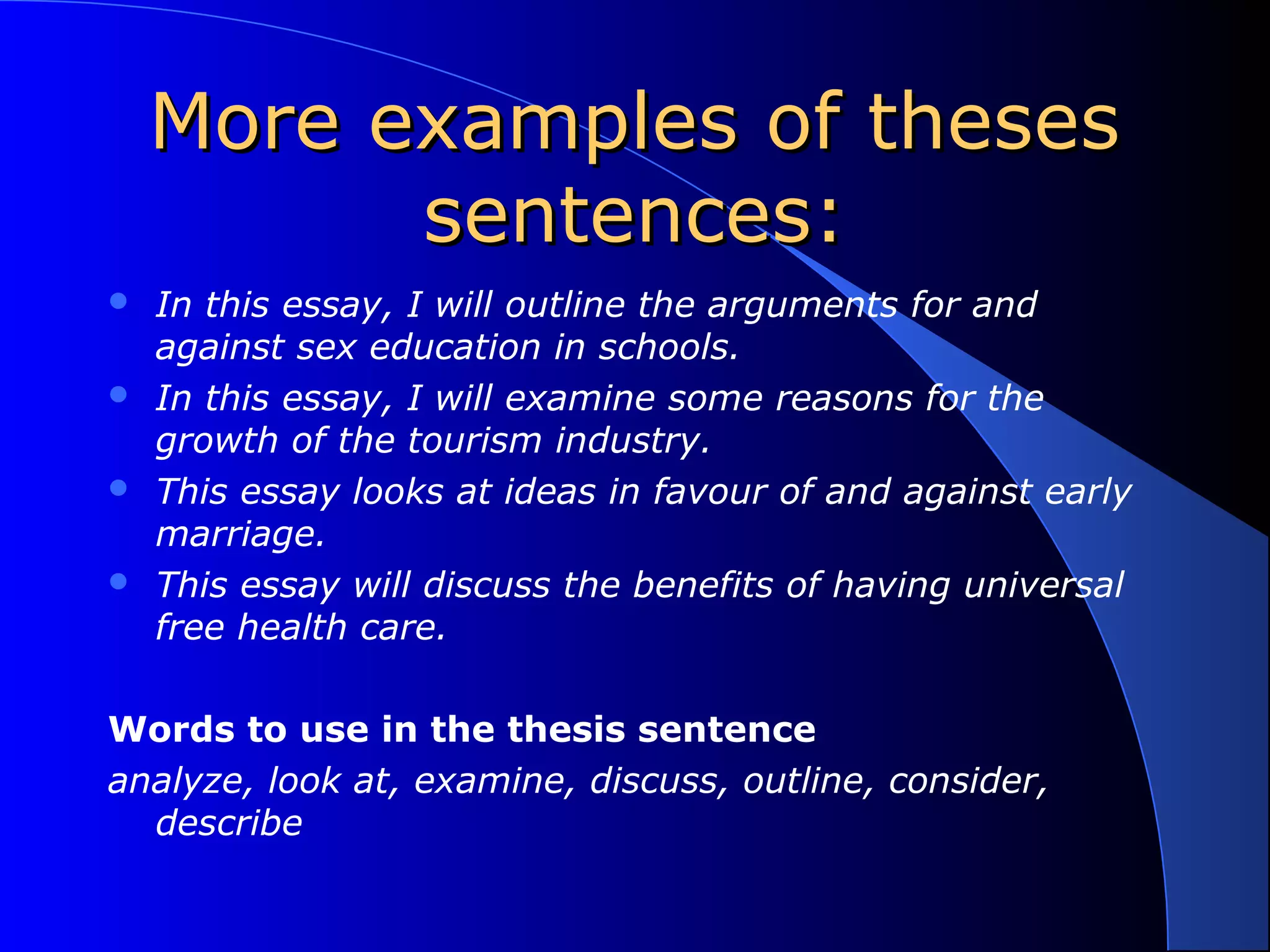 More examples of thesesMore examples of theses
sentences:sentences:
 In this essay, I will outline the arguments for and
against sex education in schools.
 In this essay, I will examine some reasons for the
growth of the tourism industry.
 This essay looks at ideas in favour of and against early
marriage.
 This essay will discuss the benefits of having universal
free health care.
Words to use in the thesis sentence
analyze, look at, examine, discuss, outline, consider,
describe
 